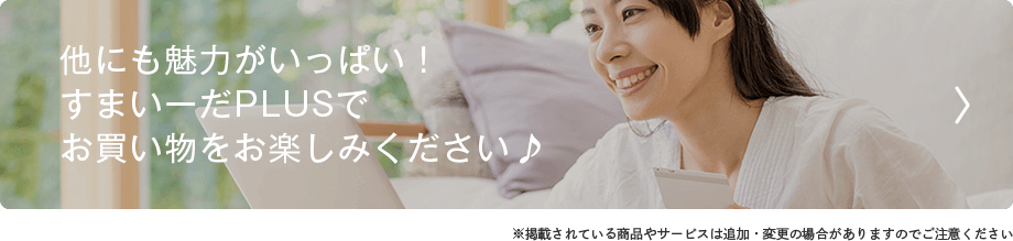 他にも魅力がいっぱい！ すまいーだPLUSで お買い物をお楽しみください♪