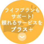 ライフプランも サポート! 頼れるサービスを プラス　