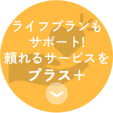 ライフプランも サポート! 頼れるサービスを プラス　